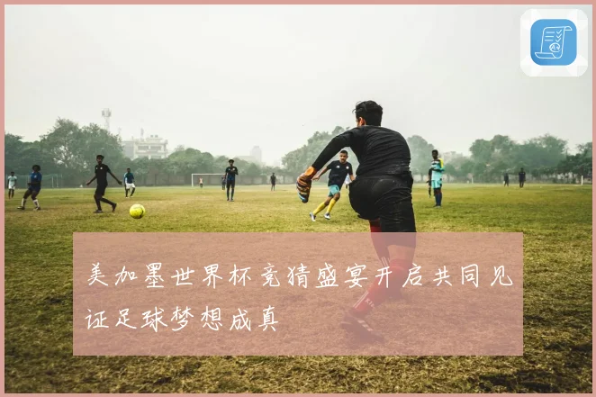 美加墨世界杯竞猜盛宴开启共同见证足球梦想成真