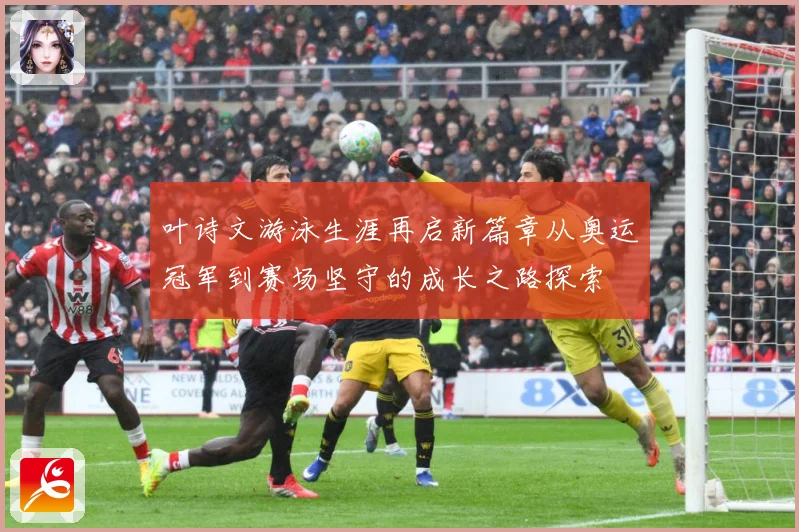 叶诗文游泳生涯再启新篇章从奥运冠军到赛场坚守的成长之路探索