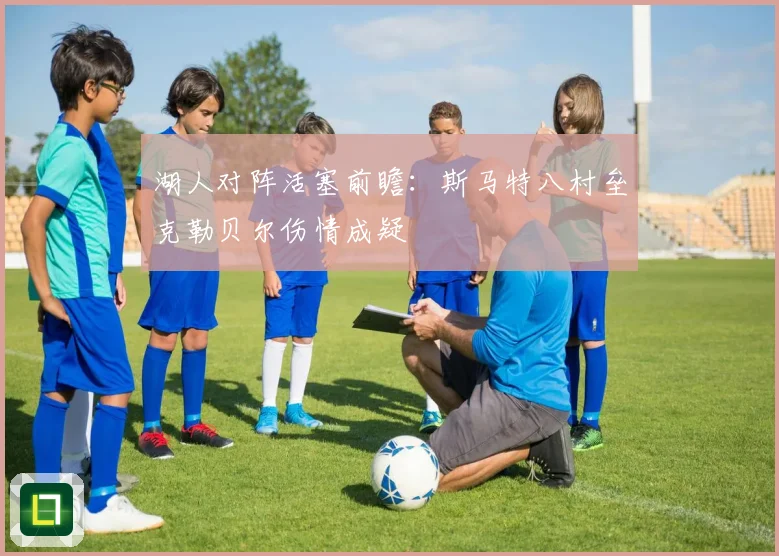 湖人对阵活塞前瞻：斯马特八村垒克勒贝尔伤情成疑