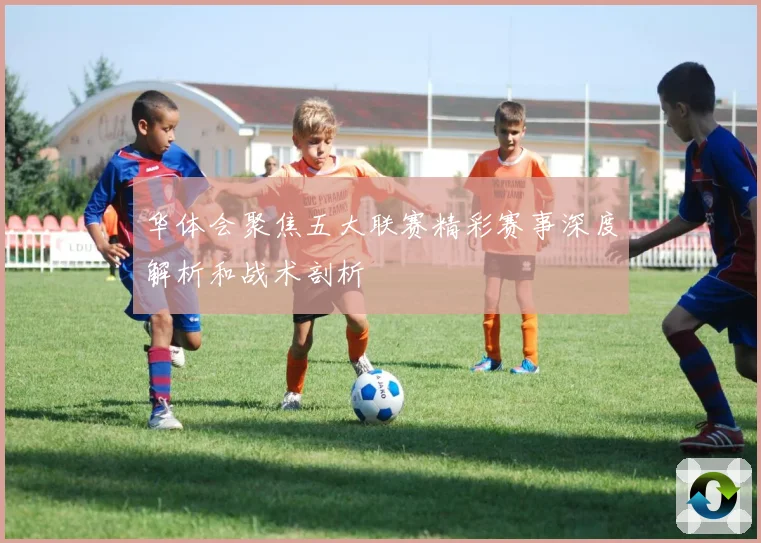 华体会聚焦五大联赛精彩赛事深度解析和战术剖析