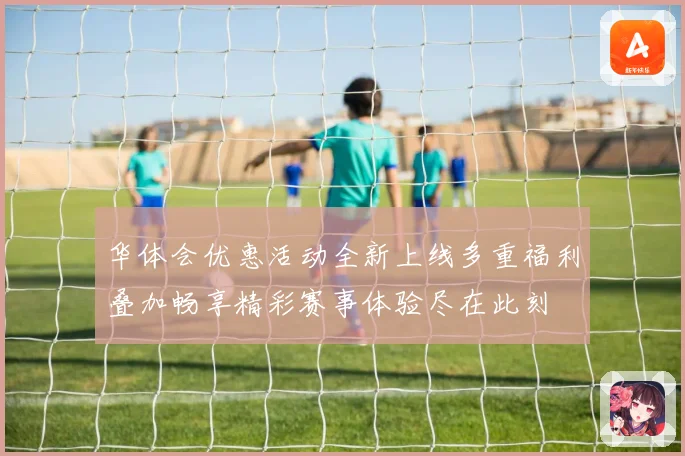 华体会优惠活动全新上线多重福利叠加畅享精彩赛事体验尽在此刻