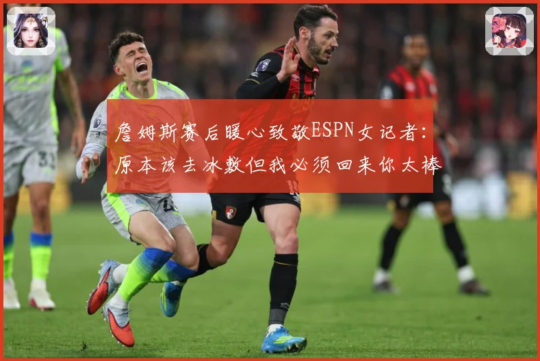 詹姆斯赛后暖心致敬ESPN女记者：原本该去冰敷但我必须回来你太棒了