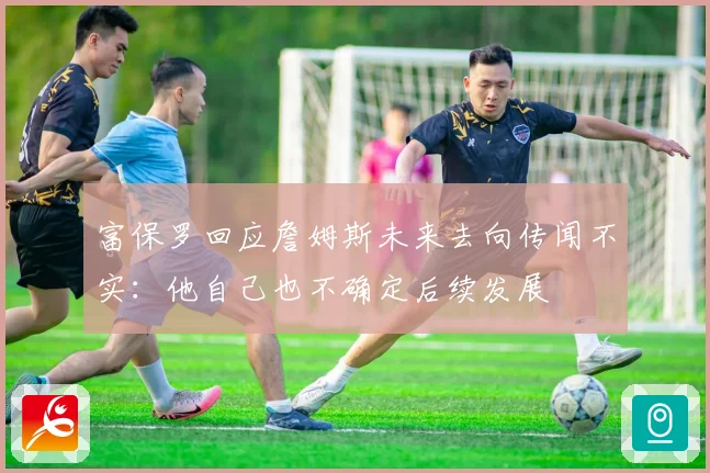 富保罗回应詹姆斯未来去向传闻不实：他自己也不确定后续发展