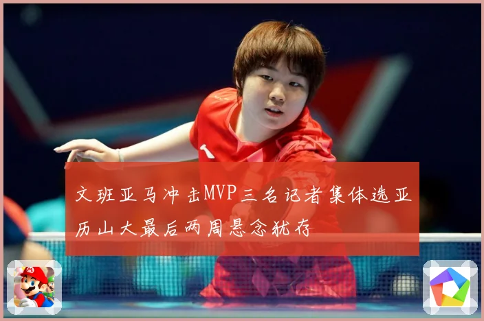 文班亚马冲击MVP三名记者集体选亚历山大最后两周悬念犹存