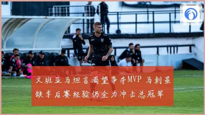 文班亚马坦言渴望争夺MVP 马刺虽缺季后赛经验仍全力冲击总冠军