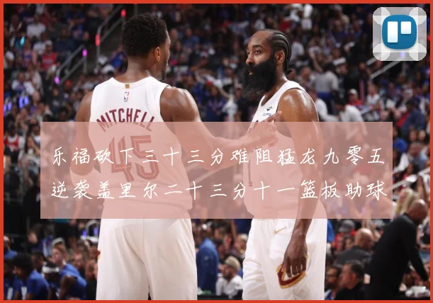 乐福砍下三十三分难阻猛龙九零五逆袭盖里尔二十三分十一篮板助球赛场复盘