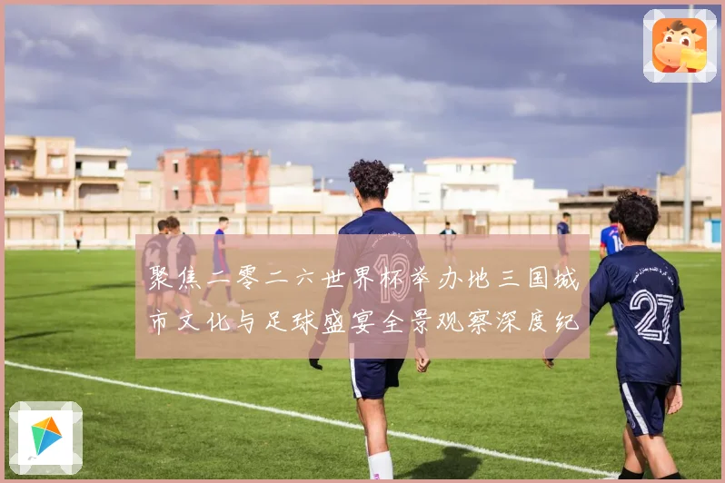 聚焦二零二六世界杯举办地三国城市文化与足球盛宴全景观察深度纪行
