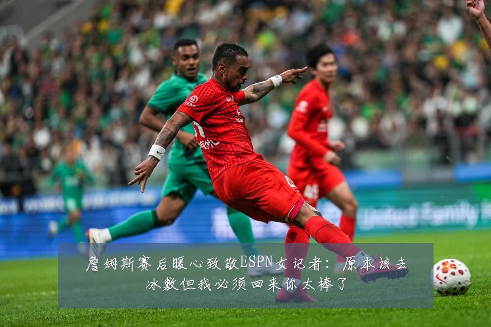 詹姆斯赛后暖心致敬ESPN女记者：原本该去冰敷但我必须回来你太棒了