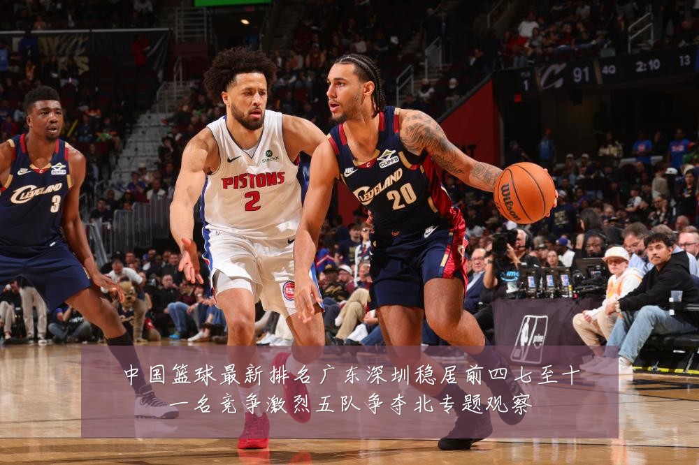 中国篮球最新排名广东深圳稳居前四七至十一名竞争激烈五队争夺北专题观察