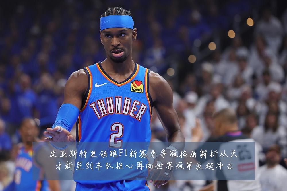 皮亚斯特里领跑F1新赛季争冠格局解析从天才新星到车队核心再向世界冠军发起冲击