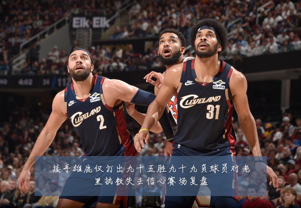 接手雄鹿仅打出九十五胜九十九负球员对老里执教失去信心赛场复盘